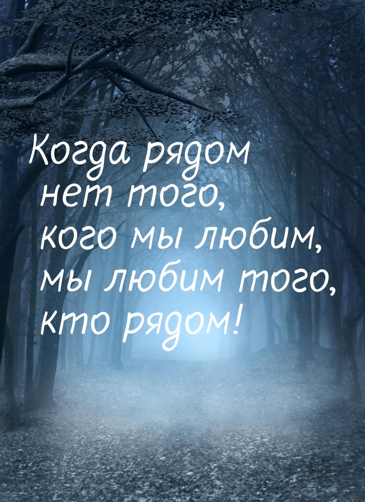 Когда рядом нет того, кого мы любим, мы любим того, кто рядом!