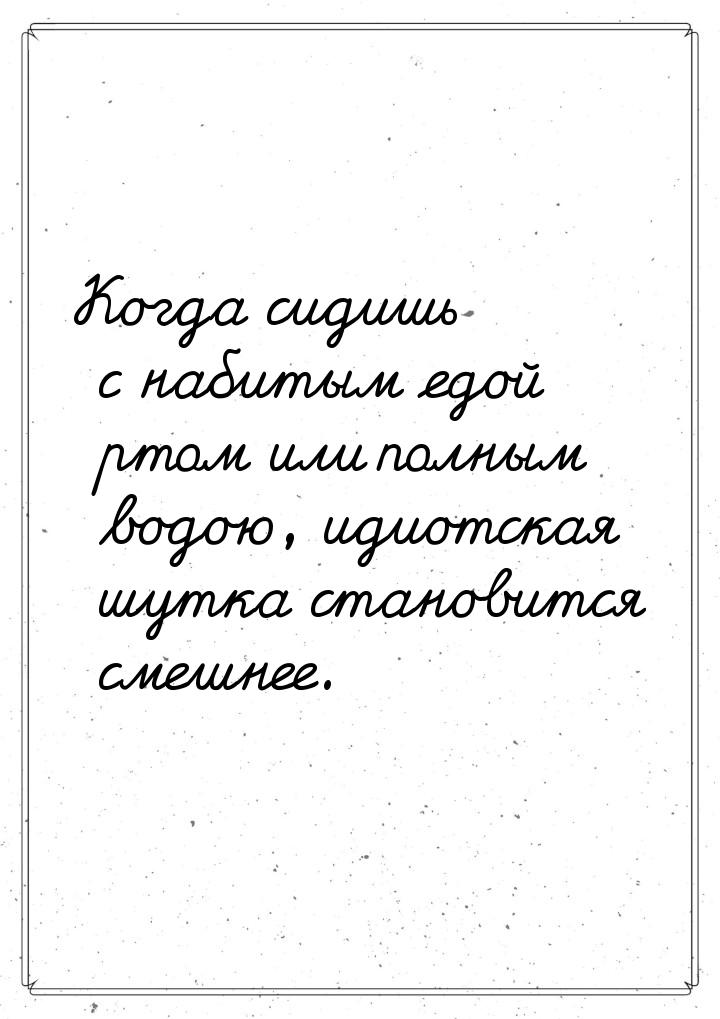 Когда сидишь с набитым едой ртом или полным водою, идиотская шутка становится смешнее.