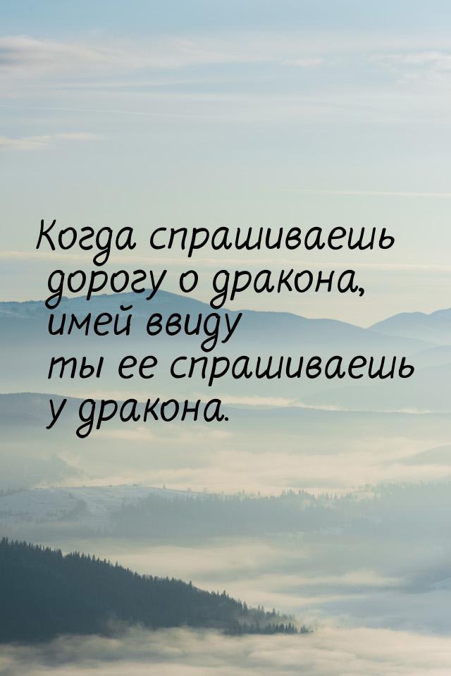 Когда спрашиваешь дорогу о дракона, имей ввиду ты ее спрашиваешь у дракона.