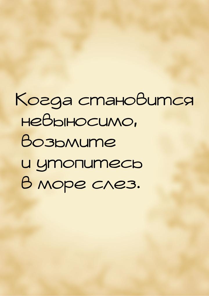 Когда становится невыносимо, возьмите и утопитесь в море слез.