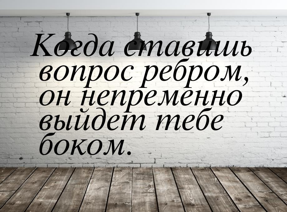 Когда ставишь вопрос ребром, он непременно выйдет тебе боком.