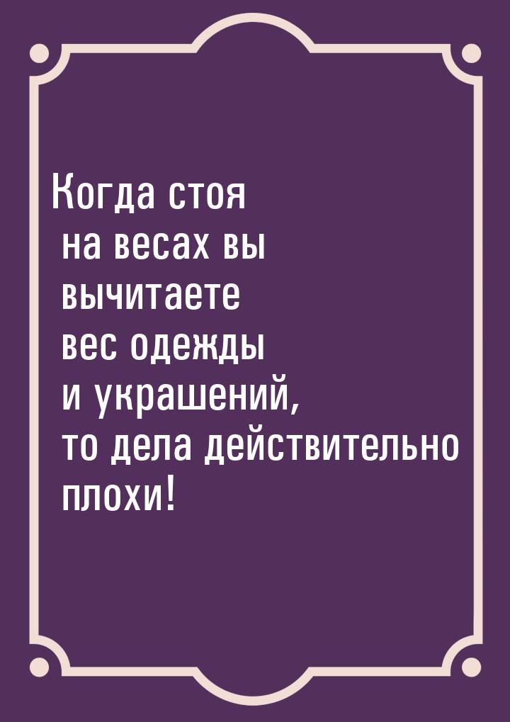 Когда стоя на весах вы вычитаете вес одежды и украшений, то дела действительно плохи!