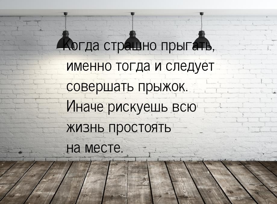 Когда страшно прыгать, именно тогда и следует совершать прыжок. Иначе рискуешь всю жизнь п