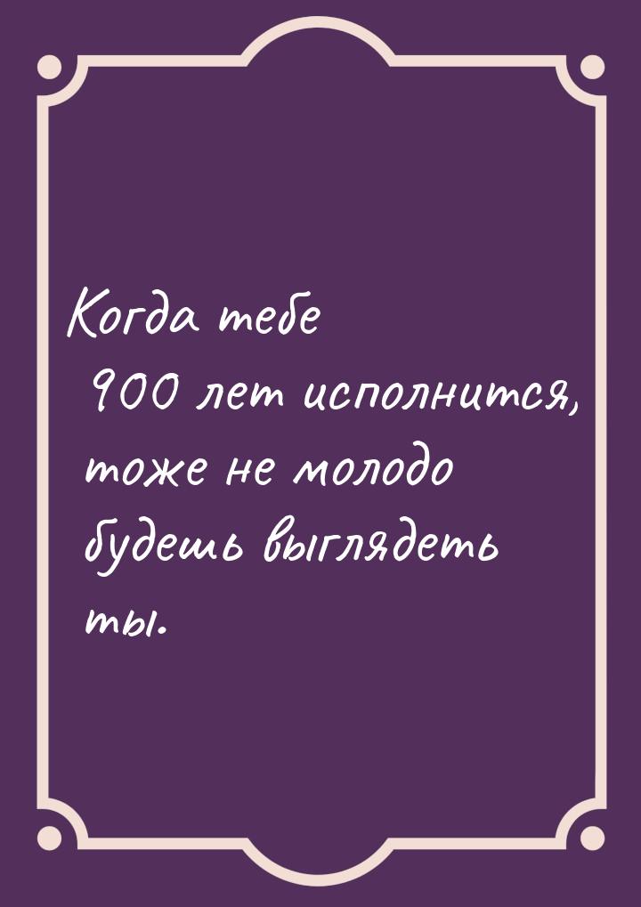 Когда тебе 900 лет исполнится, тоже не молодо будешь выглядеть ты.