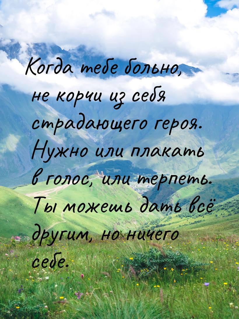 Когда тебе больно, не корчи из себя страдающего героя. Нужно или плакать в голос, или терп