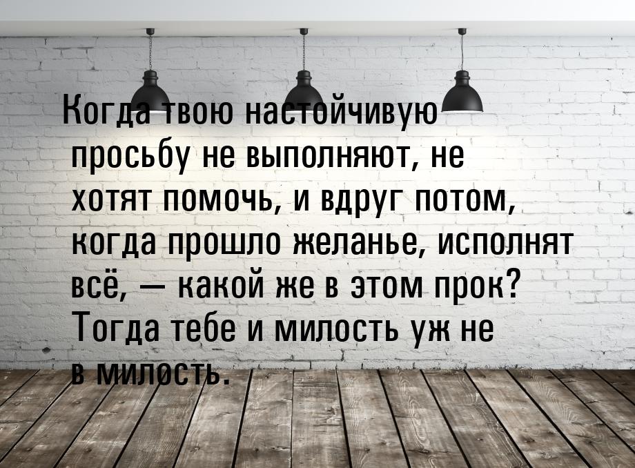 Когда твою настойчивую просьбу не выполняют, не хотят помочь, и вдруг потом, когда прошло 