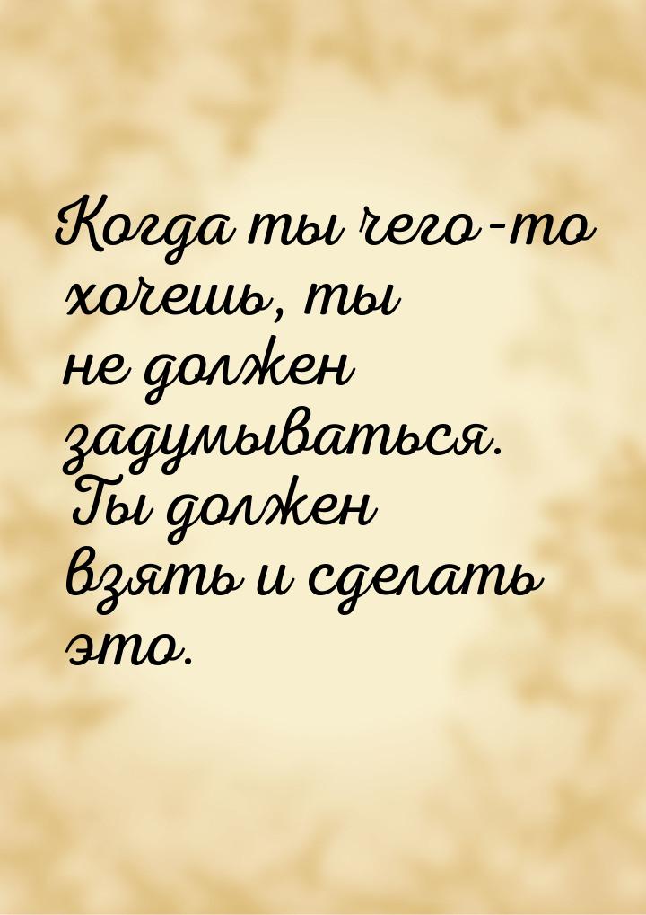 Когда ты чего-то хочешь, ты не должен задумываться. Ты должен взять и сделать это.