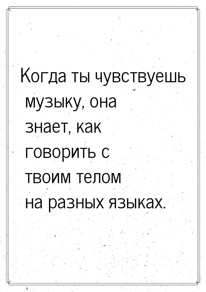 Когда ты чувствуешь музыку, она знает, как говорить с твоим телом  на разных  языках.