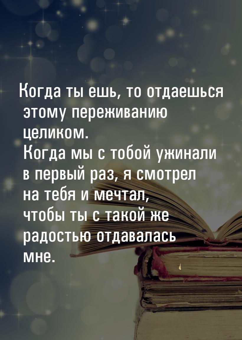 Когда ты ешь, то отдаешься этому переживанию целиком. Когда мы с тобой ужинали в первый ра