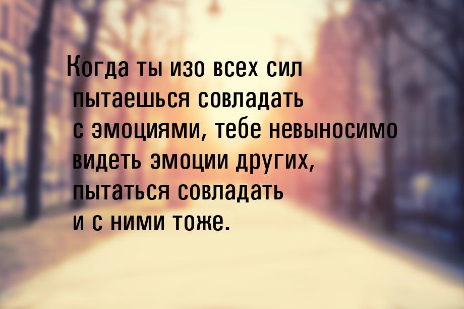 Когда ты изо всех сил пытаешься совладать с эмоциями, тебе невыносимо видеть эмоции других