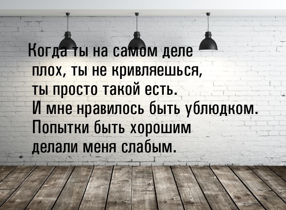 Когда ты на самом деле плох, ты не кривляешься, ты просто такой есть. И мне нравилось быть