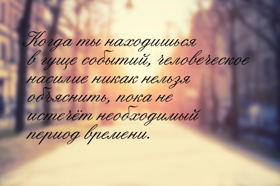 Когда ты находишься в гуще событий, человеческое насилие никак нельзя объяснить, пока не и