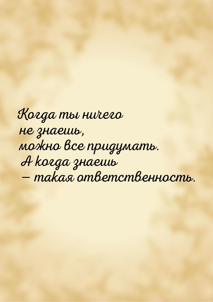 Когда ты ничего не знаешь, можно все придумать. А когда знаешь  такая ответственнос