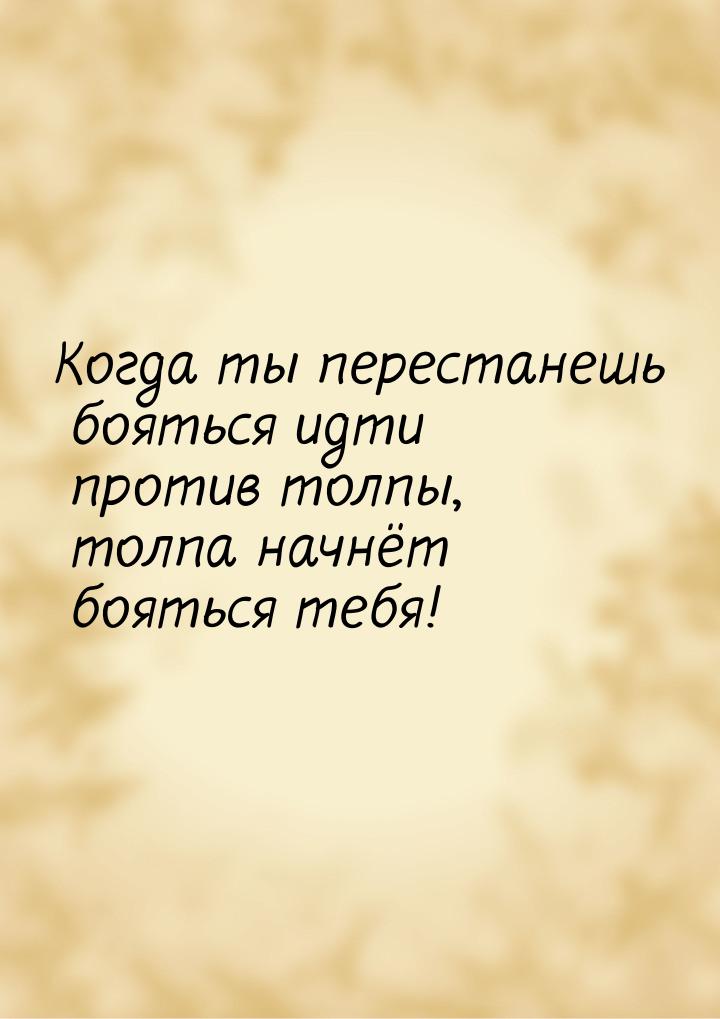 Когда ты перестанешь бояться идти против толпы, толпа начнёт бояться тебя!