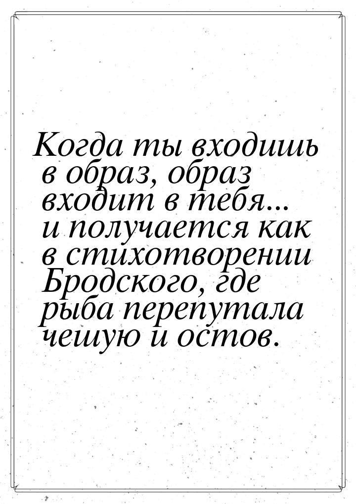 Когда ты входишь в образ, образ входит в тебя... и получается как в стихотворении Бродског