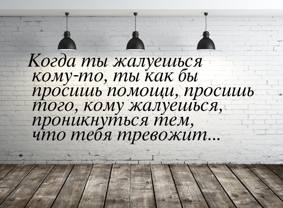 Когда ты жалуешься кому-то, ты как бы просишь помощи, просишь того, кому жалуешься, проник