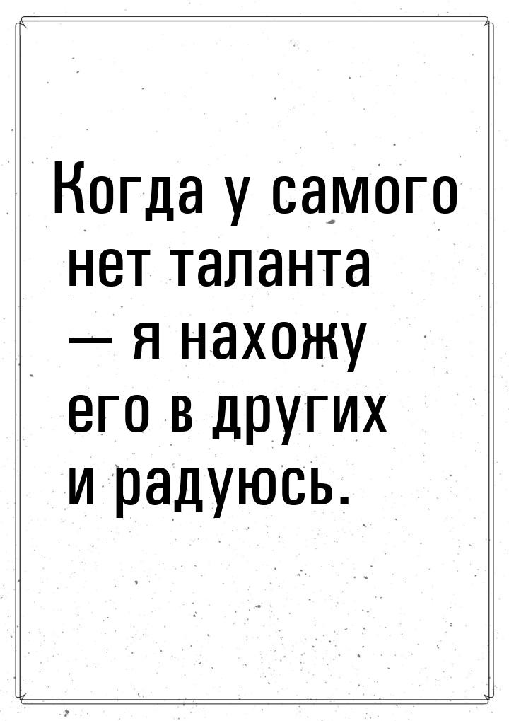 Когда у самого нет таланта — я нахожу его в других и радуюсь.