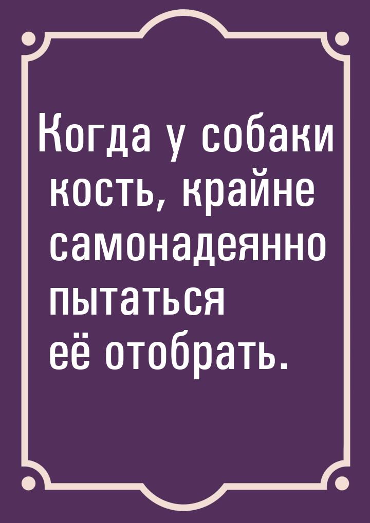 Когда у собаки кость, крайне самонадеянно пытаться её отобрать.