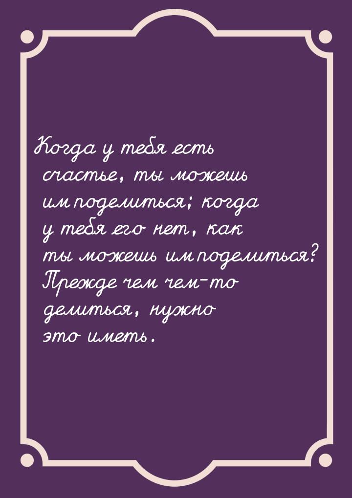 Когда у тебя есть счастье, ты можешь им поделиться; когда у тебя его нет, как ты можешь им