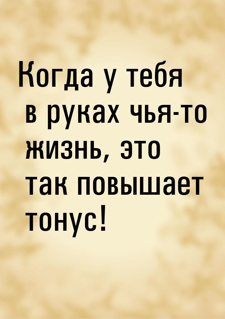 Когда у тебя в руках чья-то жизнь, это так повышает тонус!