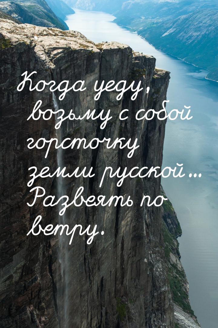 Когда уеду, возьму с собой горсточку земли русской... Развеять по ветру.