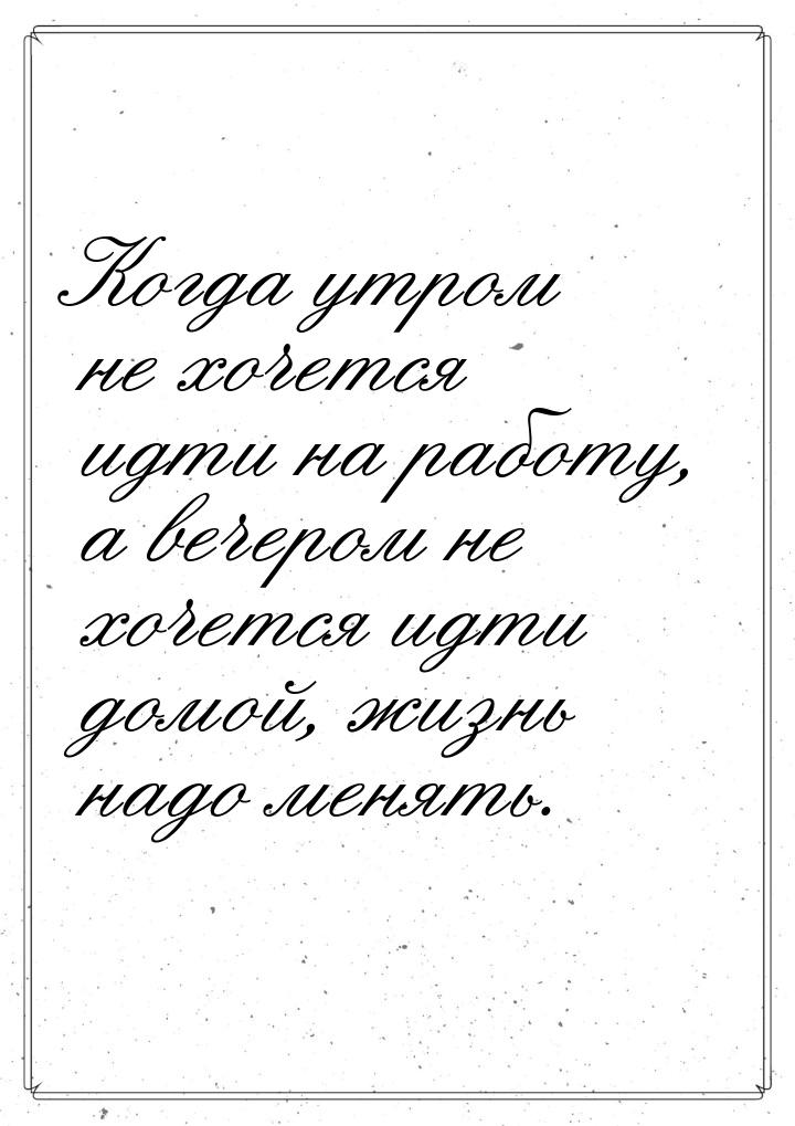 Когда утром не хочется идти на работу, а вечером не хочется идти домой, жизнь надо менять.