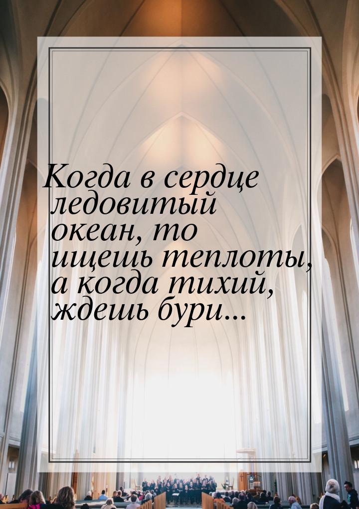 Когда в сердце ледовитый океан, то ищешь теплоты, а когда тихий, ждешь бури...