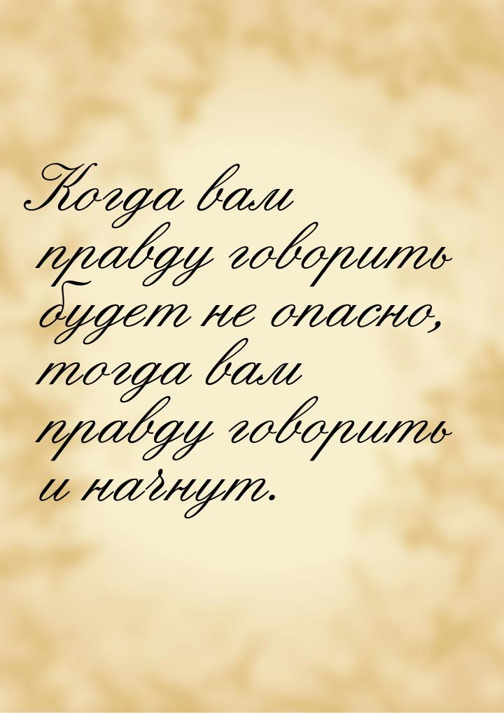 Когда вам правду говорить будет не опасно, тогда вам правду говорить и начнут.