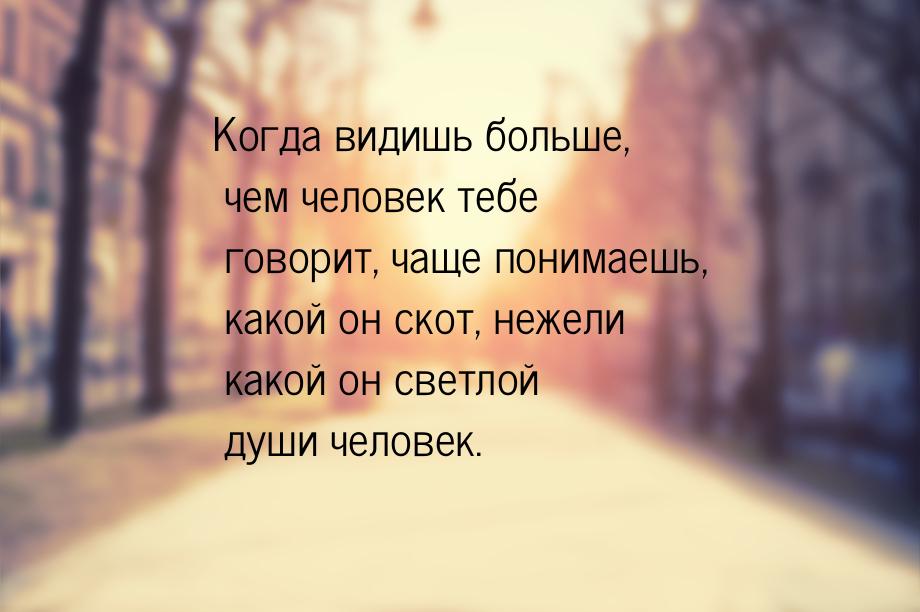 Когда видишь больше, чем человек тебе говорит, чаще понимаешь, какой он скот, нежели какой