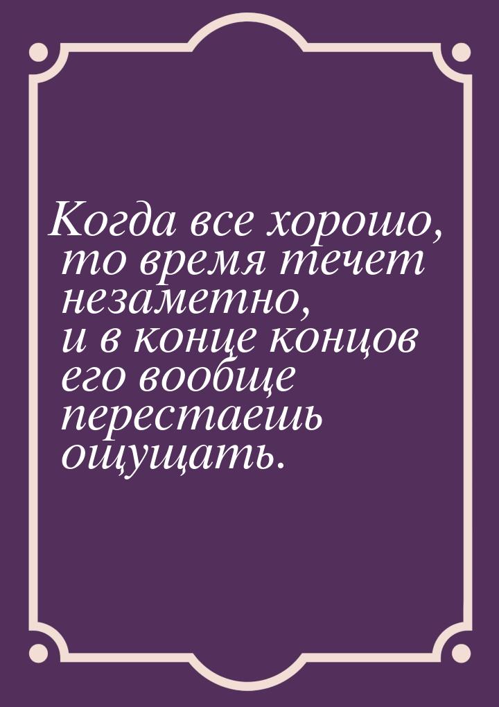 Когда все хорошо, то время течет незаметно, и в конце концов его вообще перестаешь ощущать