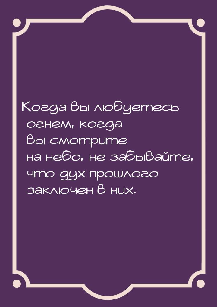 Когда вы любуетесь огнем, когда вы смотрите на небо, не забывайте, что дух прошлого заключ