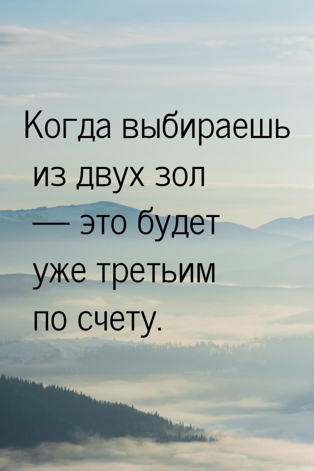 Когда выбираешь из двух зол  это будет уже третьим по счету.