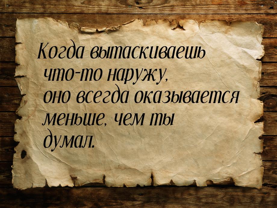 Когда вытаскиваешь что-то наружу, оно всегда оказывается меньше, чем ты думал.