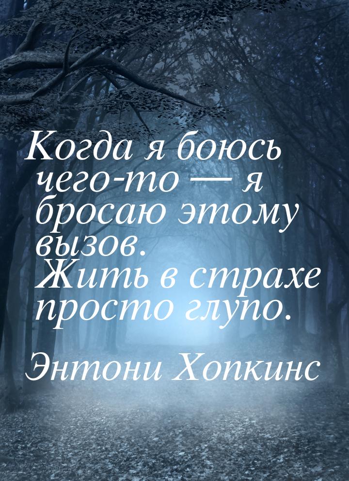 Когда я боюсь чего-то — я бросаю этому вызов. Жить в страхе просто глупо.