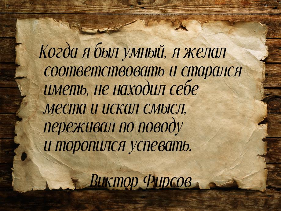 Когда я был умный, я желал соответствовать и старался иметь, не находил себе места и искал