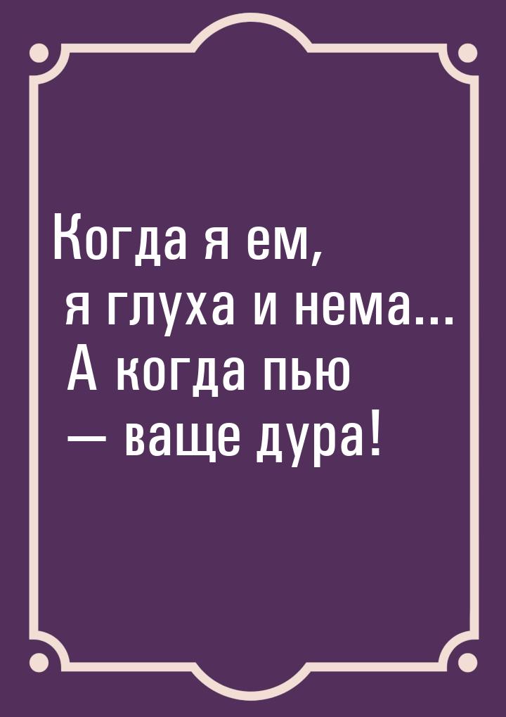 Когда я ем, я глуха и нема... А когда пью  ваще дура!