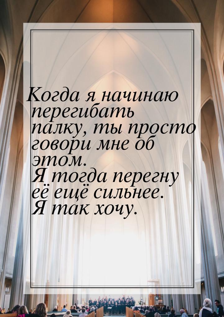 Когда я начинаю перегибать палку, ты просто говори мне об этом. Я тогда перегну её ещё сил