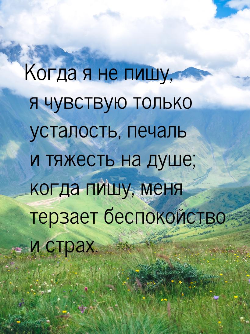 Когда я не пишу, я чувствую только усталость, печаль и тяжесть на душе; когда пишу, меня т