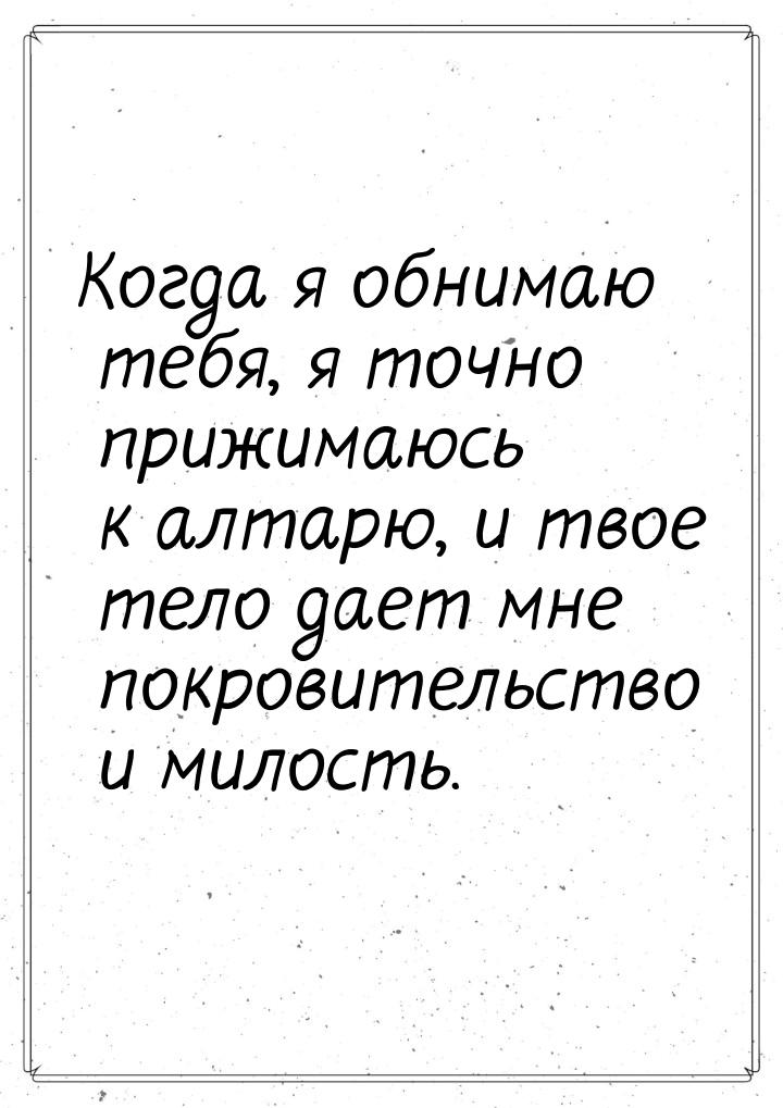 Когда я обнимаю тебя, я точно прижимаюсь к алтарю, и твое тело дает мне покровительство и 