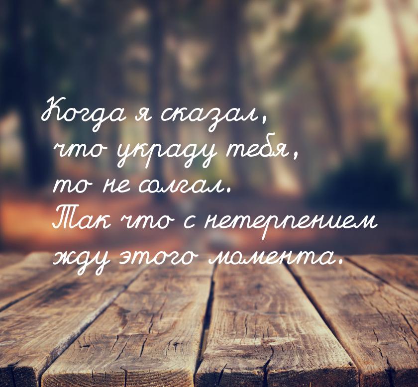 Когда я сказал, что украду тебя, то не солгал. Так что с нетерпением жду этого момента.