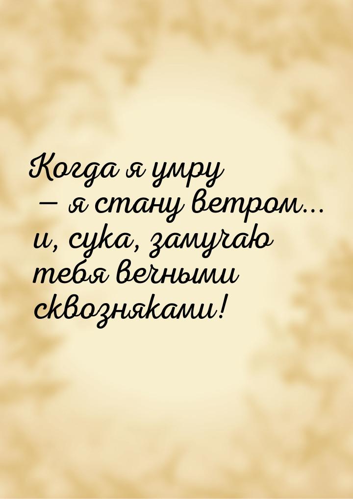 Когда я умру  я стану ветром... и, сука, замучаю тебя вечными сквозняками!