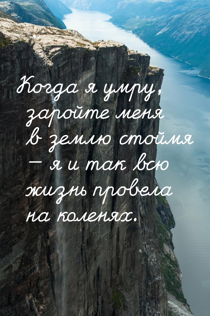 Когда я умру, заройте меня в землю стоймя  я и так всю жизнь провела на коленях.