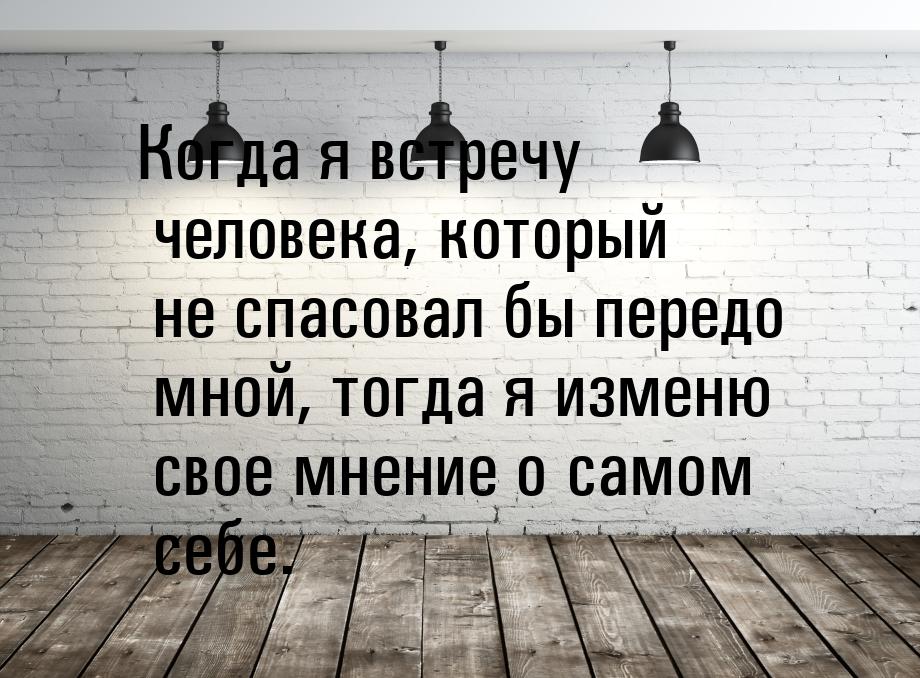 Когда я встречу человека, который не спасовал бы передо мной, тогда я изменю свое мнение о