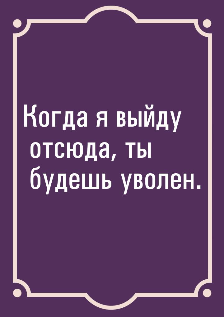 Когда я выйду отсюда, ты будешь уволен.