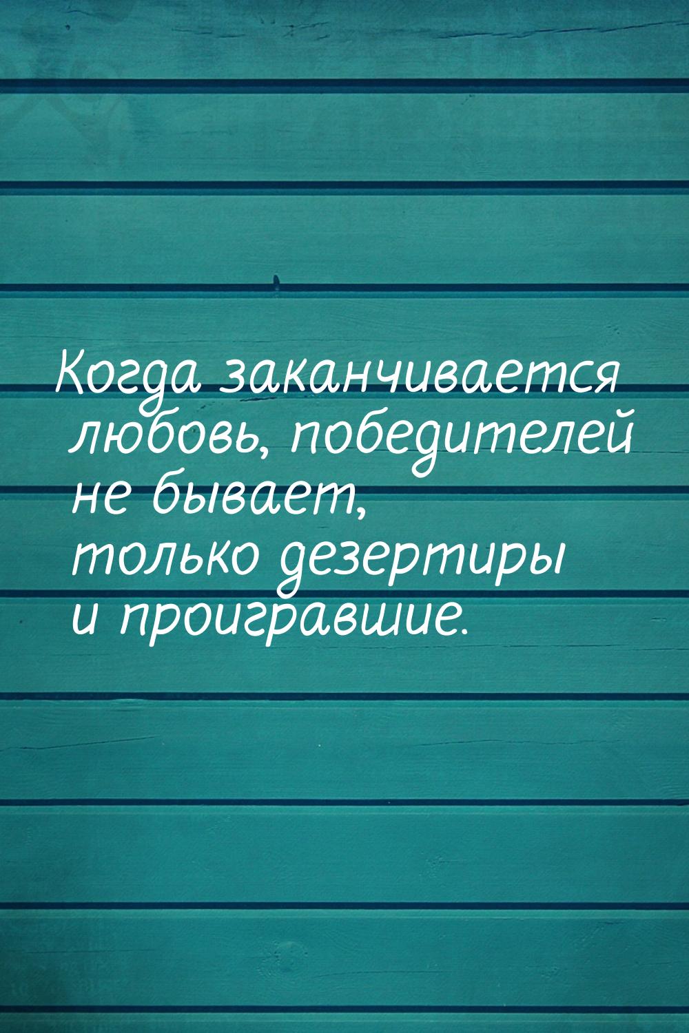 Когда заканчивается любовь, победителей не бывает, только дезертиры и проигравшие.