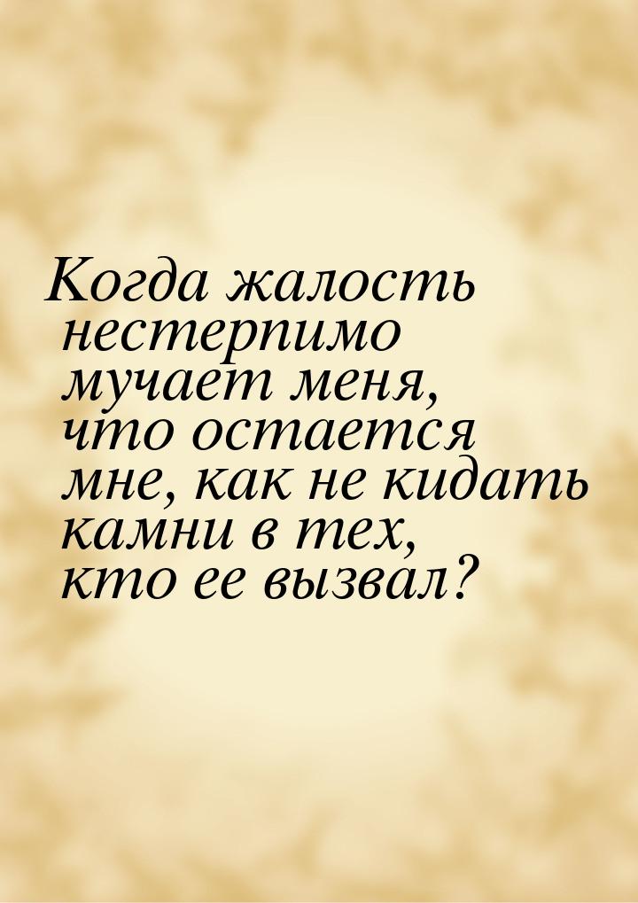 Когда жалость нестерпимо мучает меня, что остается мне, как не кидать камни в тех, кто ее 