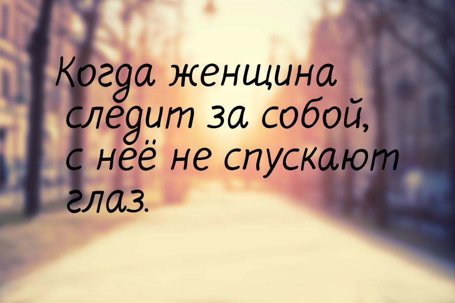 Когда женщина следит за собой, с неё не спускают глаз.