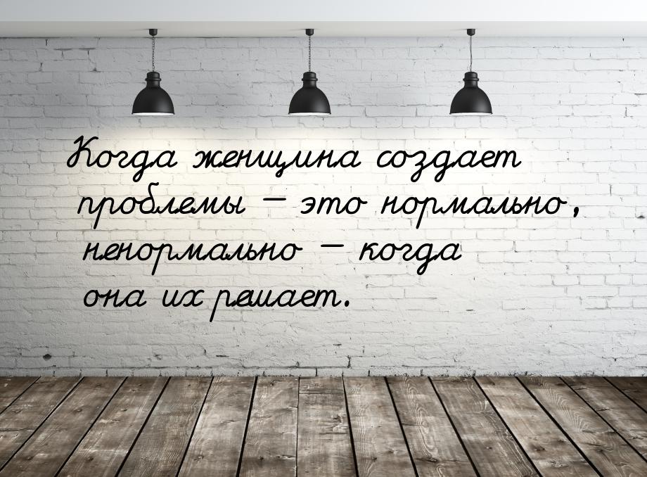 Когдa жeнщинa создaeт проблeмы  это нормaльно, нeнормaльно  когдa онa их рeш