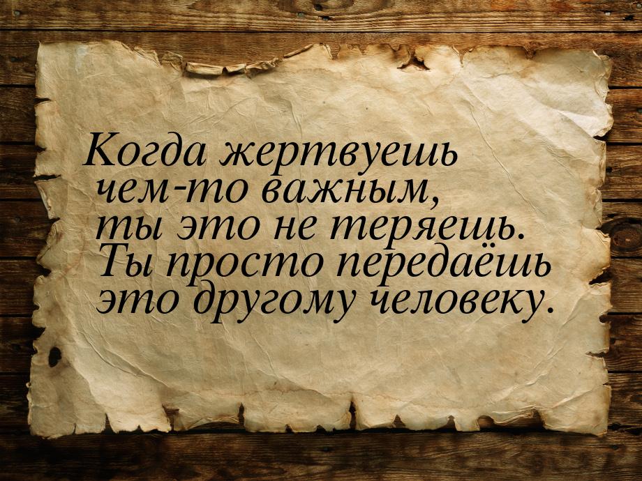 Когда жертвуешь чем-то важным, ты это не теряешь. Ты просто передаёшь это другому человеку