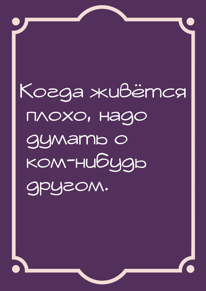 Когда живётся плохо, надо думать о ком-нибудь другом.